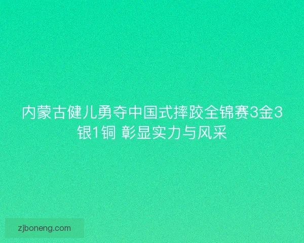 内蒙古健儿勇夺中国式摔跤全锦赛3金3银1铜 彰显实力与风采