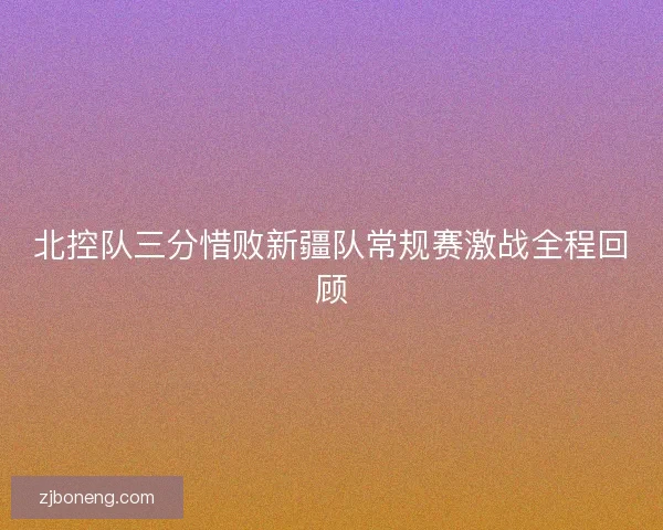 北控队三分惜败新疆队常规赛激战全程回顾