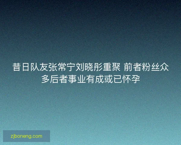 昔日队友张常宁刘晓彤重聚 前者粉丝众多后者事业有成或已怀孕