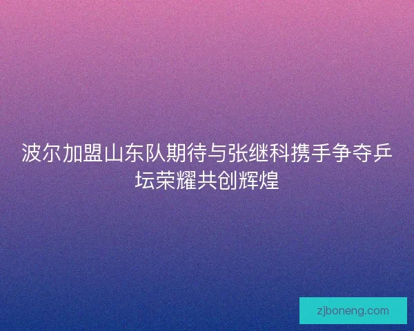 波尔加盟山东队期待与张继科携手争夺乒坛荣耀共创辉煌