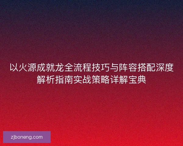 以火源成就龙全流程技巧与阵容搭配深度解析指南实战策略详解宝典