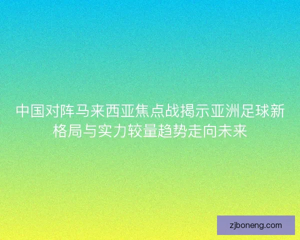 中国对阵马来西亚焦点战揭示亚洲足球新格局与实力较量趋势走向未来