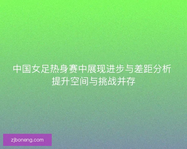 中国女足热身赛中展现进步与差距分析 提升空间与挑战并存