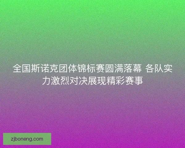 全国斯诺克团体锦标赛圆满落幕 各队实力激烈对决展现精彩赛事
